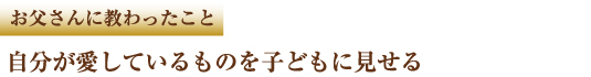 お父さんに教わったこと　自分が愛しているものを子どもに見せる
