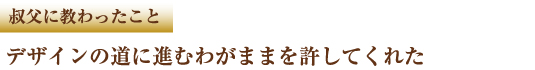 叔父に教わったこと　デザインの道に進むわがままを許してくれた