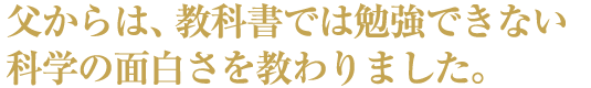 父からは、教科書では勉強できない科学の面白さを教わりました。