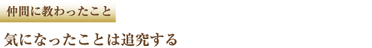 仲間に教わったこと 気になったことは追求する