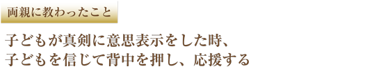 両親に教わったこと　子どもが真剣に意思表示をした時、子どもを信じて背中を押し、応援する
